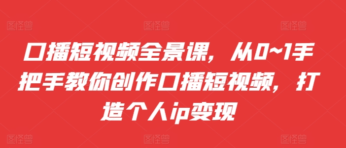 口播短视频全景课，​从0~1手把手教你创作口播短视频，打造个人ip变现-第一资源库