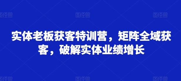 实体老板获客特训营，矩阵全域获客，破解实体业绩增长-第一资源库